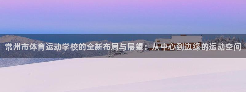 凯发官网下载平台APP：常州市体育运动学校的全新布局与展望：
