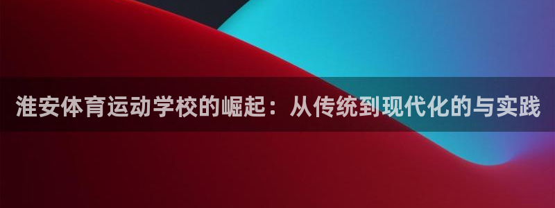 凯发官网下载注册：淮安体育运动学校的崛起：从传统到现代化的与